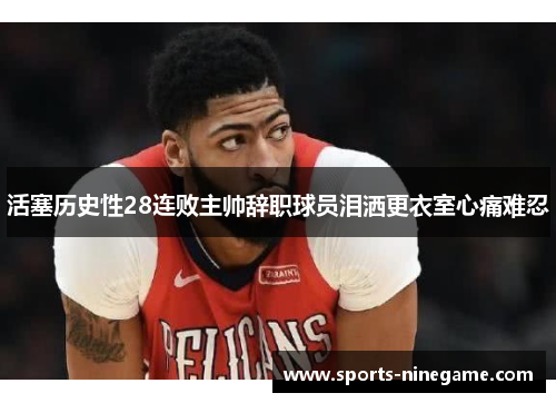 活塞历史性28连败主帅辞职球员泪洒更衣室心痛难忍 活塞历史性28连败主帅辞职球员泪洒更衣室心痛难忍