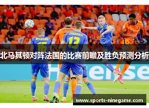 北马其顿对阵法国的比赛前瞻及胜负预测分析 北马其顿对阵法国的比赛前瞻及胜负预测分析